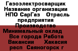 Газоэлектросварщик › Название организации ­ НПО СарГаз › Отрасль предприятия ­ Производство › Минимальный оклад ­ 1 - Все города Работа » Вакансии   . Хакасия респ.,Саяногорск г.